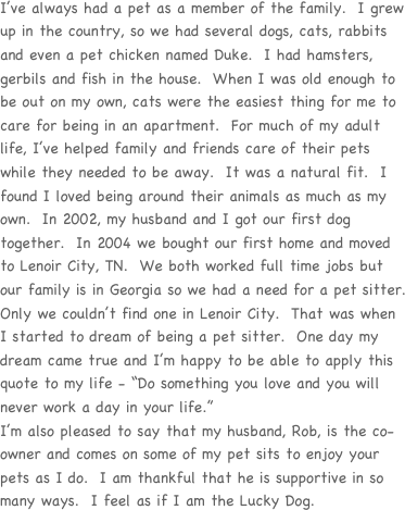 I’ve always had a pet as a member of the family.  I grew up in the country, so we had several dogs, cats, rabbits and even a pet chicken named Duke.  I had hamsters, gerbils and fish in the house.  When I was old enough to be out on my own, cats were the easiest thing for me to care for being in an apartment.  For much of my adult life, I’ve helped family and friends care of their pets while they needed to be away.  It was a natural fit.  I found I loved being around their animals as much as my own.  In 2002, my husband and I got our first dog together.  In 2004 we bought our first home and moved to Lenoir City, TN.  We both worked full time jobs but our family is in Georgia so we had a need for a pet sitter.  Only we couldn’t find one in Lenoir City.  That was when I started to dream of being a pet sitter.  One day my dream came true and I’m happy to be able to apply this quote to my life - “Do something you love and you will never work a day in your life.”  
I’m also pleased to say that my husband, Rob, is the co-owner and comes on some of my pet sits to enjoy your pets as I do.  I am thankful that he is supportive in so many ways.  I feel as if I am the Lucky Dog.