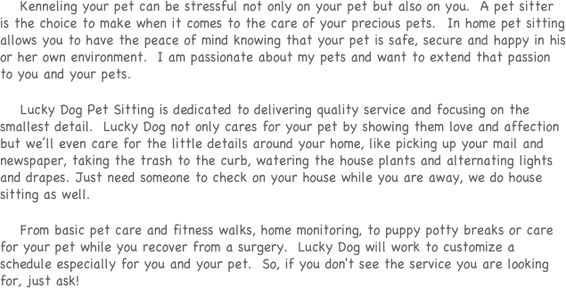 Kenneling your pet can be stressful not only on your pet but also on you. A pet sitter is the choice to make when it comes to the care of your precious pets. In home pet sitting allows you to have the peace of mind knowing that your pet is safe, secure and happy in his or her own environment. I am passionate about my pets and want to extend that passion to you and your pets.
Lucky Dog Pet Sitting is dedicated to delivering quality service and focusing on the smallest detail. Lucky Dog not only cares for your pet by showing them love and affection but we’ll even care for the little details around your home, like picking up your mail and newspaper, taking the trash to the curb, watering the house plants and alternating lights and drapes. Just need someone to check on your house while you are away, we do house sitting as well.
From basic pet care and fitness walks, home monitoring, to puppy potty breaks or care for your pet while you recover from a surgery. Lucky Dog will work to customize a schedule especially for you and your pet. So, if you don't see the service you are looking for, just ask!