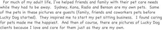   For much of my adult life, I’ve helped friends and family with their pet care needs while they had to be away.  Sydney, Kona, Radio and Benson are my own pets.  Some of the pets in these pictures are guests (family, friends and coworkers pets before Lucky Dog started).  They inspired me to start my pet sitting business.  I found caring for pets made me the happiest.  And then of course, there are pictures of Lucky Dog clients because I love and care for them just as they are my own.  