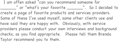   I am offen asked “can you recommend someone for ______” or “what’s your favorite ______”.  So I decided to create a page of favorite products and services providers.   Some of these I’ve used myself, some other clients use and have said they are happy with.  Obviously, with service providers please conduct your own interviews and background checks, as you find appropriate.   Please tell them Brenda Taylor recommend you to them.  