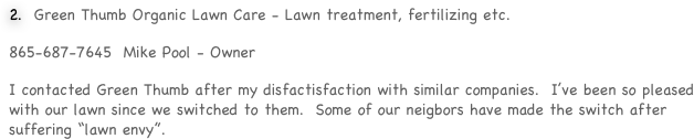  Green Thumb Organic Lawn Care - Lawn treatment, fertilizing etc.  
865-687-7645  Mike Pool - Owner
I contacted Green Thumb after my disfactisfaction with similar companies.  I’ve been so pleased with our lawn since we switched to them.  Some of our neigbors have made the switch after suffering “lawn envy”.  